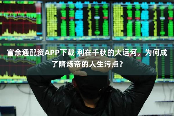 富余通配资APP下载 利在千秋的大运河，为何成了隋炀帝的人生污点？