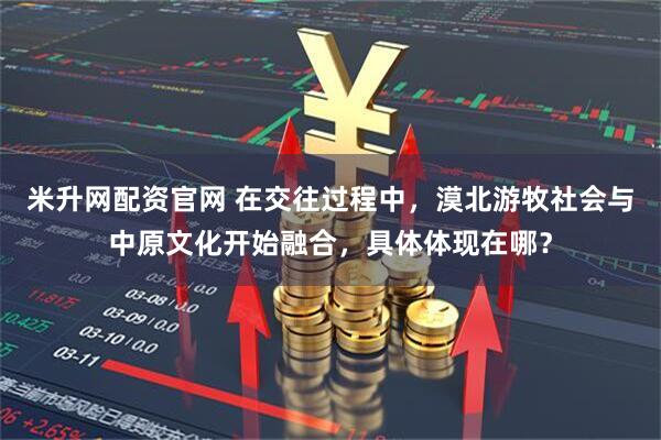 米升网配资官网 在交往过程中，漠北游牧社会与中原文化开始融合，具体体现在哪？