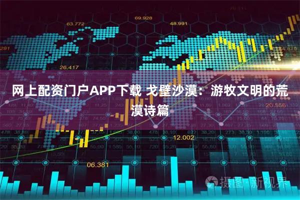 网上配资门户APP下载 戈壁沙漠：游牧文明的荒漠诗篇
