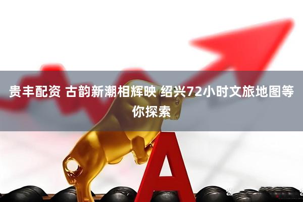 贵丰配资 古韵新潮相辉映 绍兴72小时文旅地图等你探索