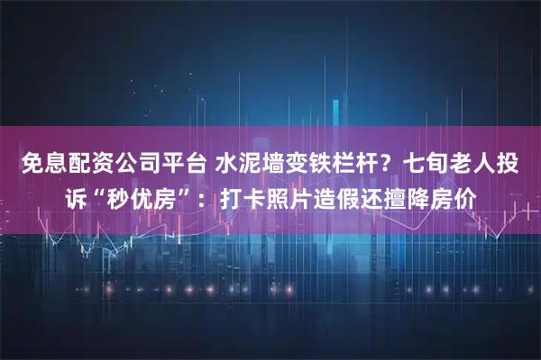 免息配资公司平台 水泥墙变铁栏杆？七旬老人投诉“秒优房”：打卡照片造假还擅降房价