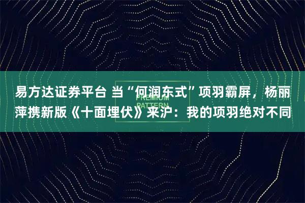 易方达证券平台 当“何润东式”项羽霸屏，杨丽萍携新版《十面埋伏》来沪：我的项羽绝对不同