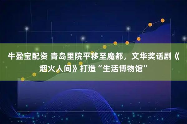 牛盈宝配资 青岛里院平移至魔都，文华奖话剧《烟火人间》打造“生活博物馆”