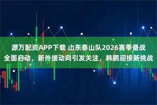源万配资APP下载 山东泰山队2026赛季备战全面启动，新外援动向引发关注，韩鹏迎接新挑战