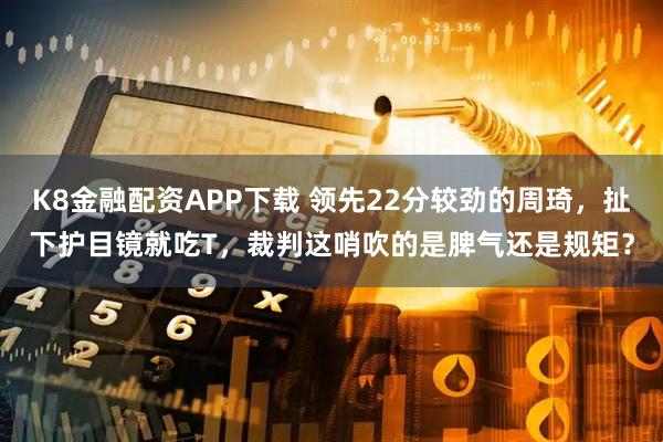 K8金融配资APP下载 领先22分较劲的周琦，扯下护目镜就吃T，裁判这哨吹的是脾气还是规矩？