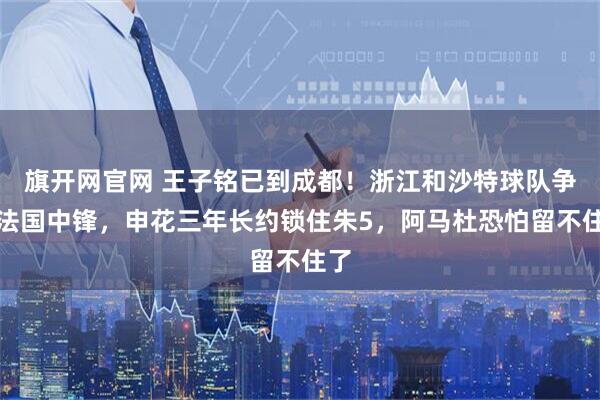旗开网官网 王子铭已到成都！浙江和沙特球队争抢法国中锋，申花三年长约锁住朱5，阿马杜恐怕留不住了