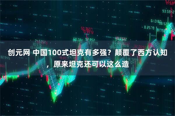 创元网 中国100式坦克有多强？颠覆了西方认知，原来坦克还可以这么造