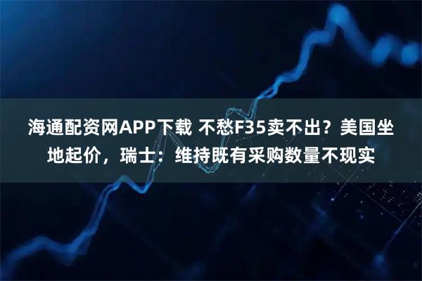 海通配资网APP下载 不愁F35卖不出？美国坐地起价，瑞士：维持既有采购数量不现实
