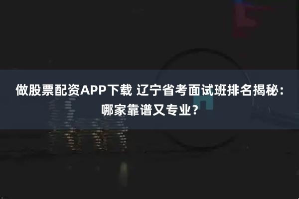 做股票配资APP下载 辽宁省考面试班排名揭秘：哪家靠谱又专业？