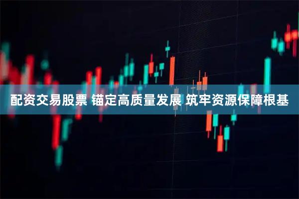 配资交易股票 锚定高质量发展 筑牢资源保障根基