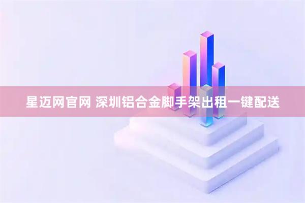 星迈网官网 深圳铝合金脚手架出租一键配送