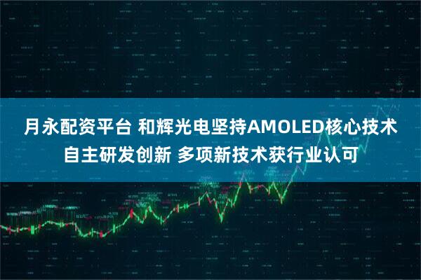 月永配资平台 和辉光电坚持AMOLED核心技术自主研发创新 多项新技术获行业认可