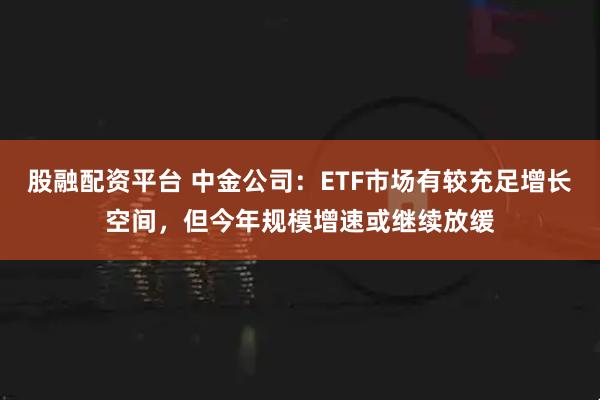 股融配资平台 中金公司：ETF市场有较充足增长空间，但今年规模增速或继续放缓