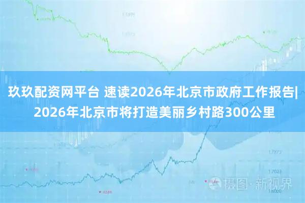 玖玖配资网平台 速读2026年北京市政府工作报告| 2026年北京市将打造美丽乡村路300公里