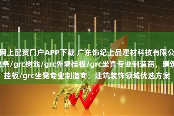 网上配资门户APP下载 广东饰纪上品建材科技有限公司：grc构件/grc线条/grc树池/grc外墙挂板/grc坐凳专业制造商，建筑装饰领域优选方案