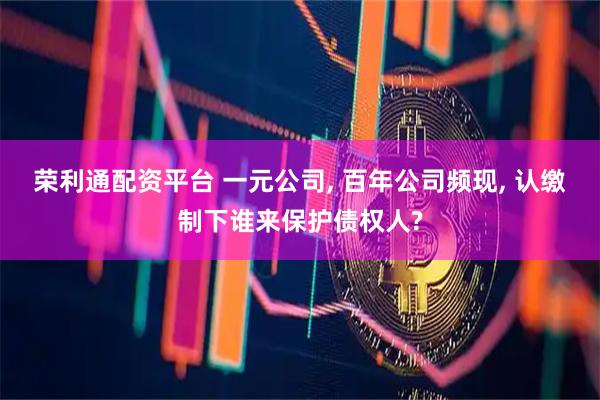 荣利通配资平台 一元公司, 百年公司频现, 认缴制下谁来保护债权人?