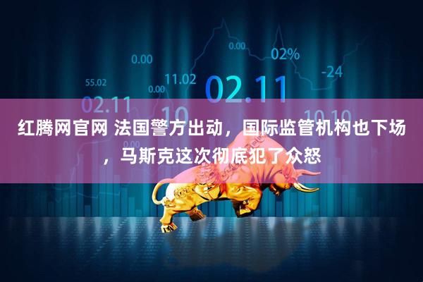 红腾网官网 法国警方出动，国际监管机构也下场，马斯克这次彻底犯了众怒
