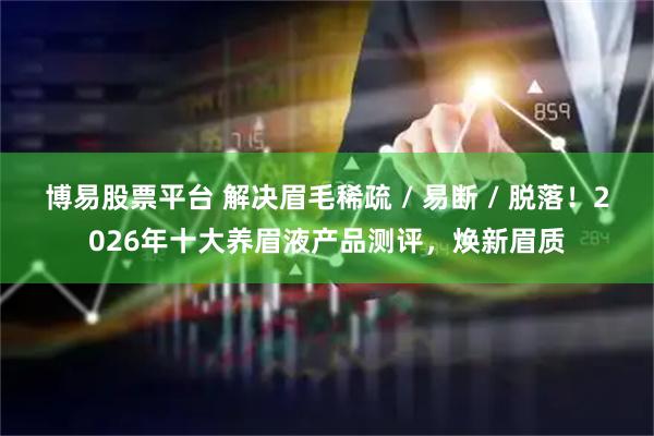 博易股票平台 解决眉毛稀疏 / 易断 / 脱落！2026年十大养眉液产品测评，焕新眉质