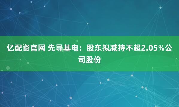 亿配资官网 先导基电：股东拟减持不超2.05%公司股份