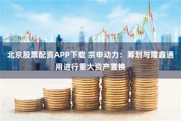 北京股票配资APP下载 宗申动力：筹划与隆鑫通用进行重大资产置换