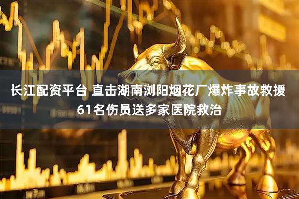 长江配资平台 直击湖南浏阳烟花厂爆炸事故救援 61名伤员送多家医院救治