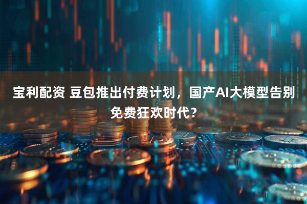 宝利配资 豆包推出付费计划，国产AI大模型告别免费狂欢时代？