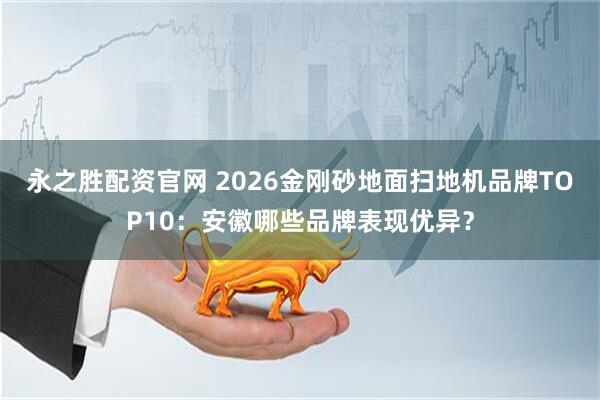 永之胜配资官网 2026金刚砂地面扫地机品牌TOP10：安徽哪些品牌表现优异？