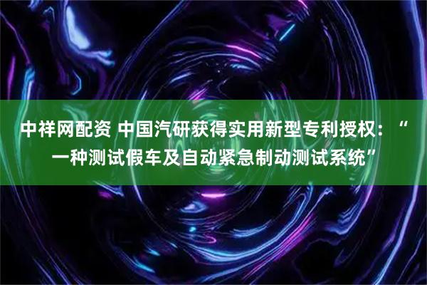 中祥网配资 中国汽研获得实用新型专利授权：“一种测试假车及自动紧急制动测试系统”