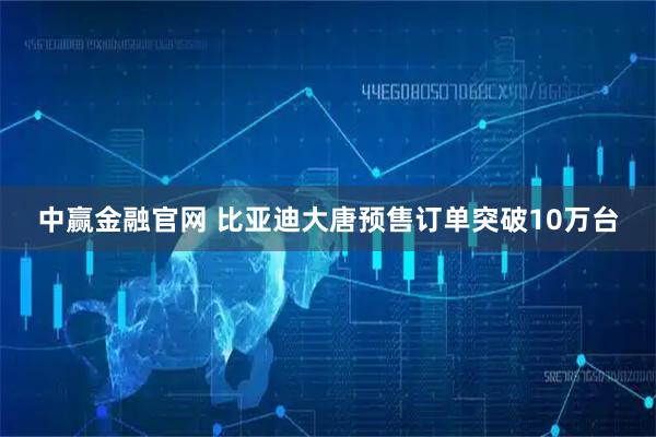 中赢金融官网 比亚迪大唐预售订单突破10万台