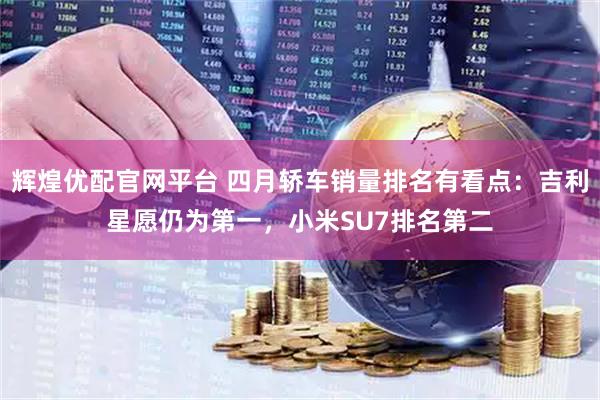 辉煌优配官网平台 四月轿车销量排名有看点：吉利星愿仍为第一，小米SU7排名第二